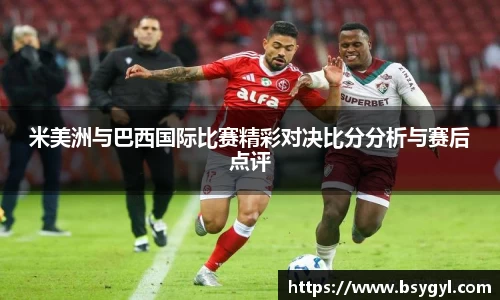 米美洲与巴西国际比赛精彩对决比分分析与赛后点评